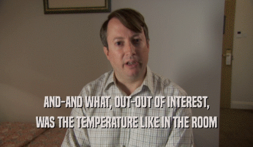 AND-AND WHAT, OUT-OUT OF INTEREST, WAS THE TEMPERATURE LIKE IN THE ROOM 