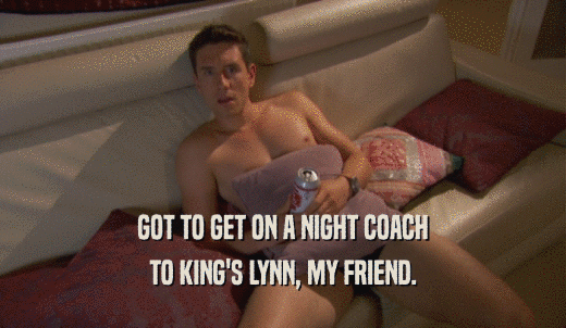 GOT TO GET ON A NIGHT COACH TO KING'S LYNN, MY FRIEND. 