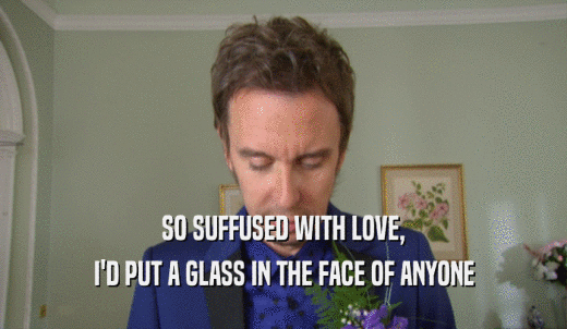 SO SUFFUSED WITH LOVE, I'D PUT A GLASS IN THE FACE OF ANYONE 