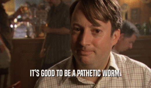 IT'S GOOD TO BE A PATHETIC WORM.  