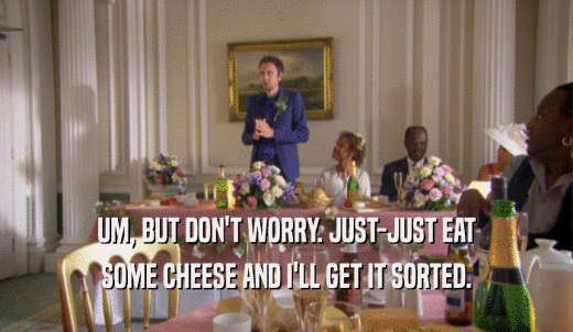 UM, BUT DON'T WORRY. JUST-JUST EAT SOME CHEESE AND I'LL GET IT SORTED. 