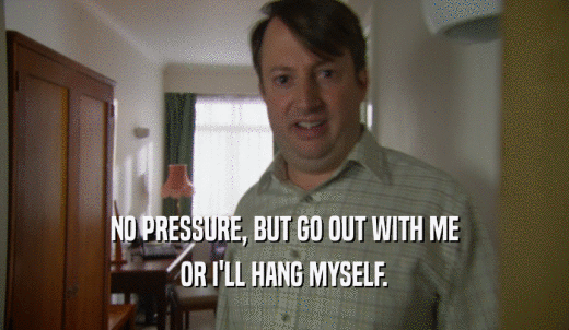 NO PRESSURE, BUT GO OUT WITH ME OR I'LL HANG MYSELF. 