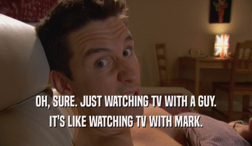 OH, SURE. JUST WATCHING TV WITH A GUY. IT'S LIKE WATCHING TV WITH MARK. 