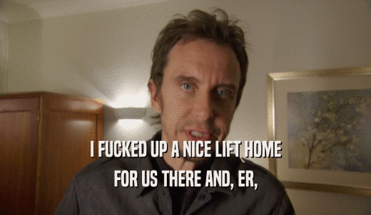 I FUCKED UP A NICE LIFT HOME FOR US THERE AND, ER, 