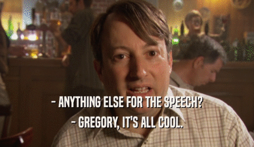 - ANYTHING ELSE FOR THE SPEECH? - GREGORY, IT'S ALL COOL. 
