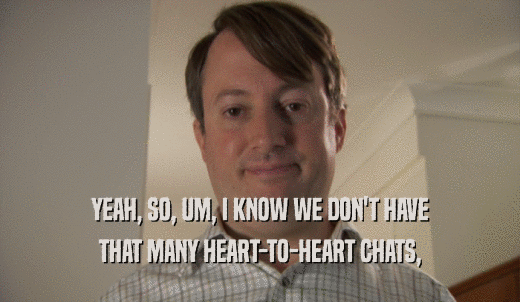 YEAH, SO, UM, I KNOW WE DON'T HAVE THAT MANY HEART-TO-HEART CHATS, 
