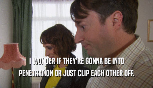 I WONDER IF THEY'RE GONNA BE INTO PENETRATION OR JUST CLIP EACH OTHER OFF. 