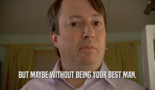BUT MAYBE WITHOUT BEING YOUR BEST MAN.  