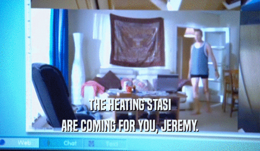 THE HEATING STASI ARE COMING FOR YOU, JEREMY. 