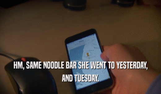 HM, SAME NOODLE BAR SHE WENT TO YESTERDAY, AND TUESDAY. 