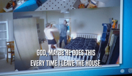 GOD, MAYBE HE DOES THIS EVERY TIME I LEAVE THE HOUSE. 
