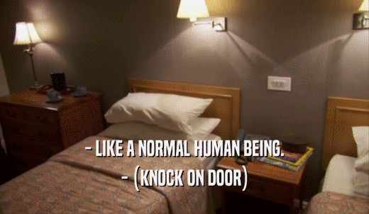 - LIKE A NORMAL HUMAN BEING. - (KNOCK ON DOOR) 