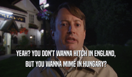 YEAH? YOU DON'T WANNA HITCH IN ENGLAND, BUT YOU WANNA MIME IN HUNGARY? 