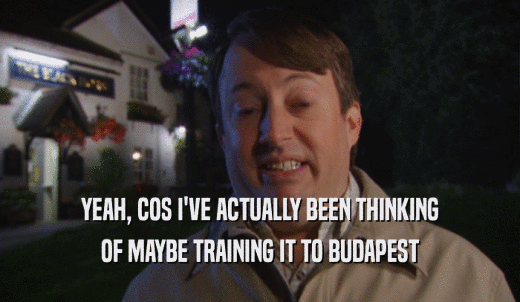 YEAH, COS I'VE ACTUALLY BEEN THINKING OF MAYBE TRAINING IT TO BUDAPEST 
