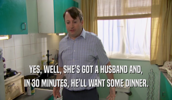 YES, WELL, SHE'S GOT A HUSBAND AND, IN 30 MINUTES, HE'LL WANT SOME DINNER. 