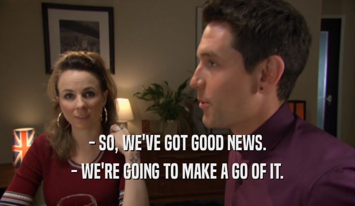 - SO, WE'VE GOT GOOD NEWS. - WE'RE GOING TO MAKE A GO OF IT. 