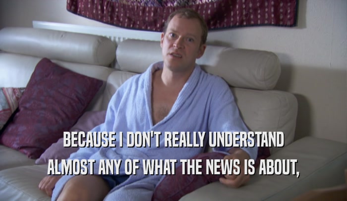BECAUSE I DON'T REALLY UNDERSTAND ALMOST ANY OF WHAT THE NEWS IS ABOUT, 