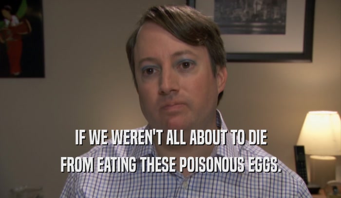 IF WE WEREN'T ALL ABOUT TO DIE FROM EATING THESE POISONOUS EGGS. 