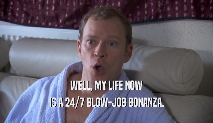WELL, MY LIFE NOW IS A 24/7 BLOW-JOB BONANZA. 