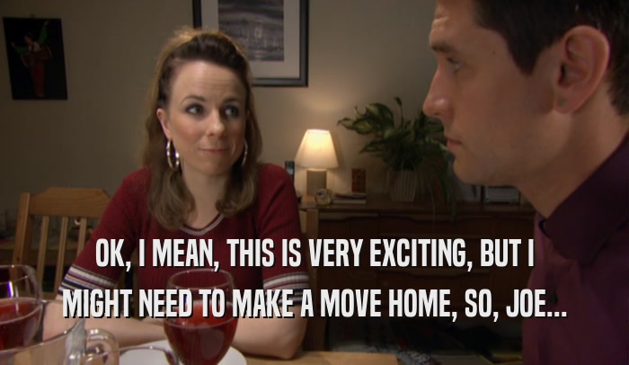 OK, I MEAN, THIS IS VERY EXCITING, BUT I MIGHT NEED TO MAKE A MOVE HOME, SO, JOE... 