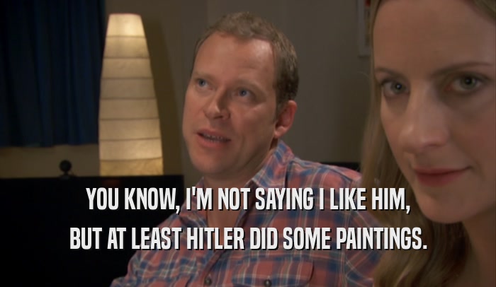 YOU KNOW, I'M NOT SAYING I LIKE HIM, BUT AT LEAST HITLER DID SOME PAINTINGS. 