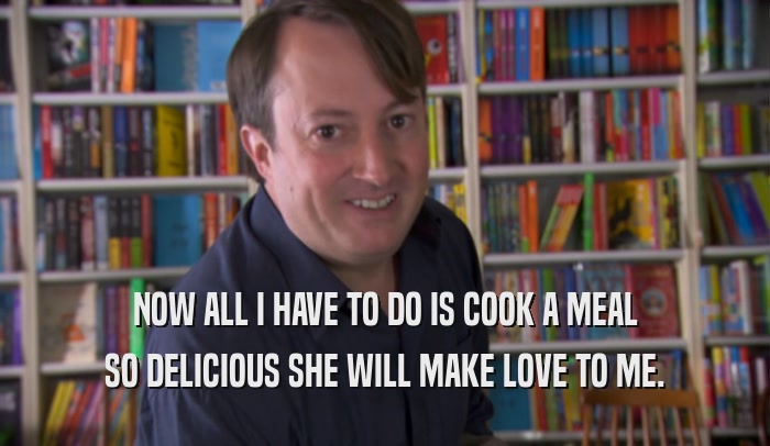 NOW ALL I HAVE TO DO IS COOK A MEAL SO DELICIOUS SHE WILL MAKE LOVE TO ME. 
