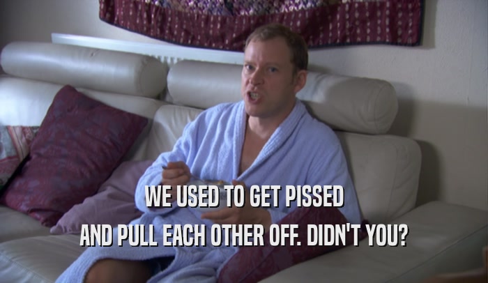 WE USED TO GET PISSED AND PULL EACH OTHER OFF. DIDN'T YOU? 