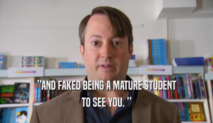 ”AND FAKED BEING A MATURE STUDENT TO SEE YOU. ” 