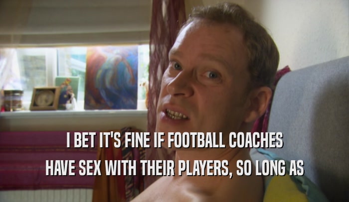 I BET IT'S FINE IF FOOTBALL COACHES HAVE SEX WITH THEIR PLAYERS, SO LONG AS 