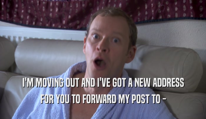 I'M MOVING OUT AND I'VE GOT A NEW ADDRESS FOR YOU TO FORWARD MY POST TO - 