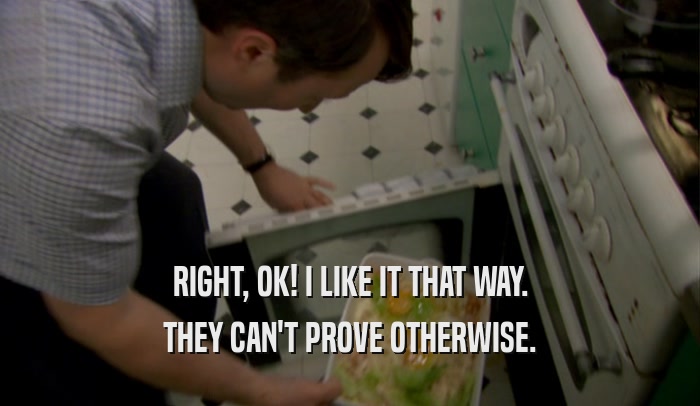 RIGHT, OK! I LIKE IT THAT WAY. THEY CAN'T PROVE OTHERWISE. 