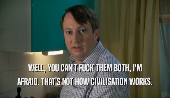 WELL, YOU CAN'T FUCK THEM BOTH, I'M AFRAID. THAT'S NOT HOW CIVILISATION WORKS. 