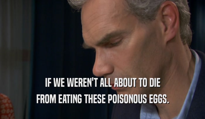 IF WE WEREN'T ALL ABOUT TO DIE FROM EATING THESE POISONOUS EGGS. 