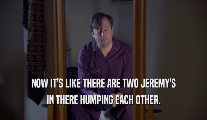 NOW IT'S LIKE THERE ARE TWO JEREMY'S IN THERE HUMPING EACH OTHER. 