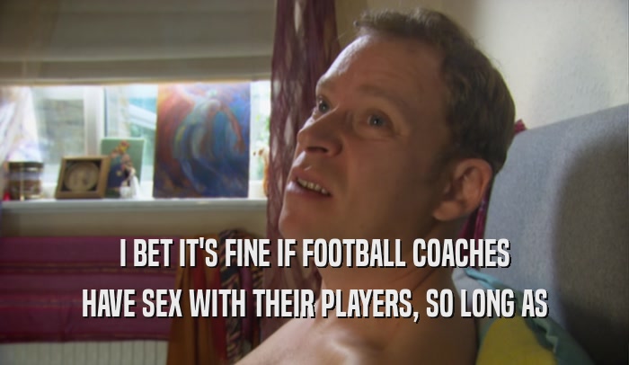 I BET IT'S FINE IF FOOTBALL COACHES HAVE SEX WITH THEIR PLAYERS, SO LONG AS 