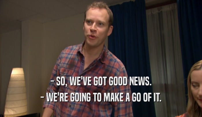 - SO, WE'VE GOT GOOD NEWS. - WE'RE GOING TO MAKE A GO OF IT. 