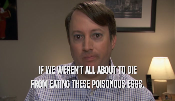 IF WE WEREN'T ALL ABOUT TO DIE FROM EATING THESE POISONOUS EGGS. 