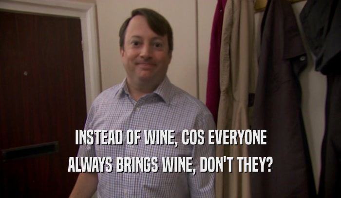 INSTEAD OF WINE, COS EVERYONE ALWAYS BRINGS WINE, DON'T THEY? 