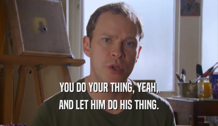 YOU DO YOUR THING, YEAH, AND LET HIM DO HIS THING. 
