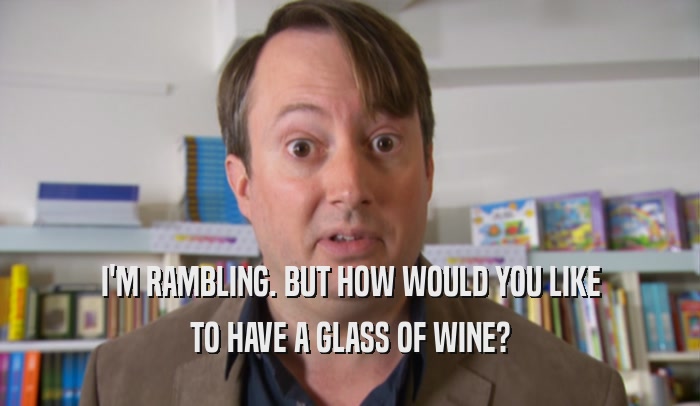I'M RAMBLING. BUT HOW WOULD YOU LIKE TO HAVE A GLASS OF WINE? 