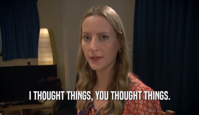I THOUGHT THINGS, YOU THOUGHT THINGS.  