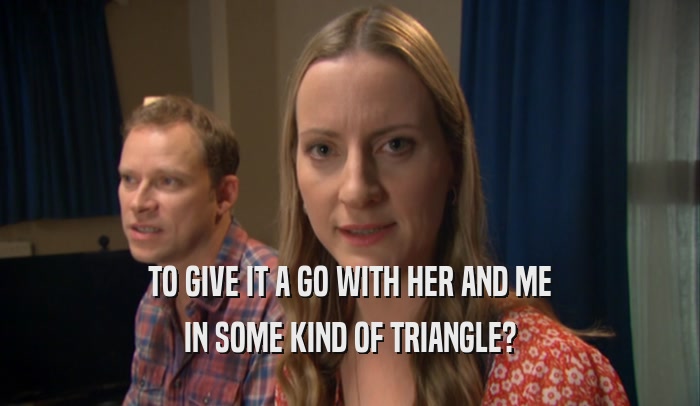 TO GIVE IT A GO WITH HER AND ME IN SOME KIND OF TRIANGLE? 