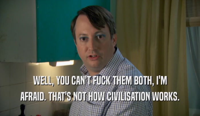 WELL, YOU CAN'T FUCK THEM BOTH, I'M AFRAID. THAT'S NOT HOW CIVILISATION WORKS. 