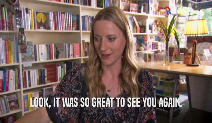 LOOK, IT WAS SO GREAT TO SEE YOU AGAIN.  