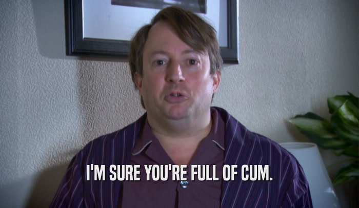 I'M SURE YOU'RE FULL OF CUM.  