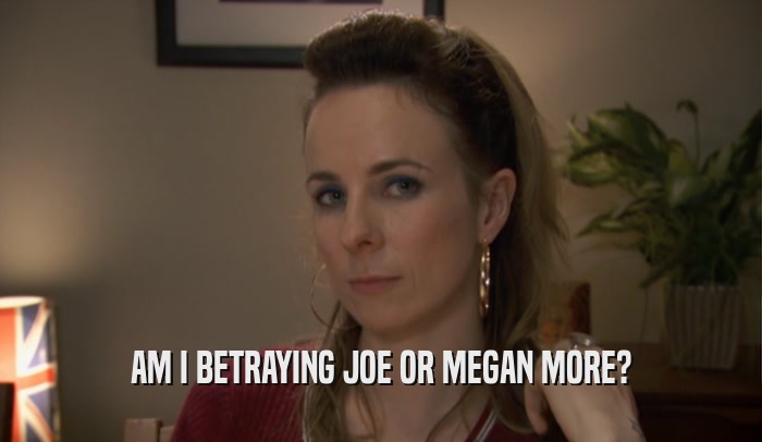 AM I BETRAYING JOE OR MEGAN MORE?  