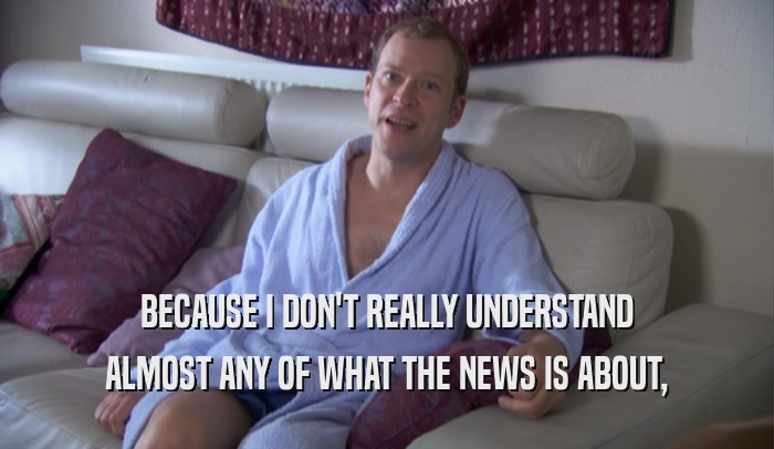 BECAUSE I DON'T REALLY UNDERSTAND ALMOST ANY OF WHAT THE NEWS IS ABOUT, 