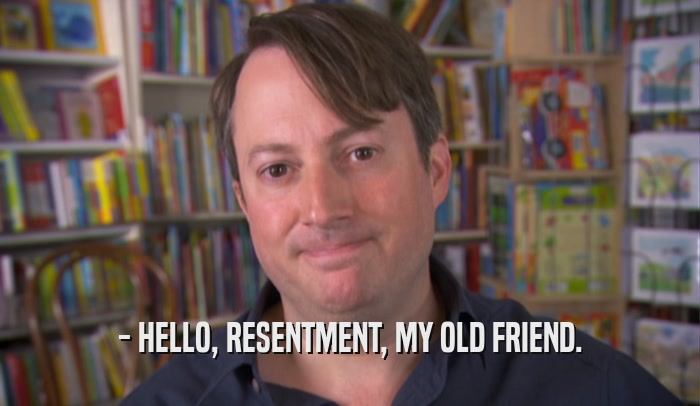- HELLO, RESENTMENT, MY OLD FRIEND.  