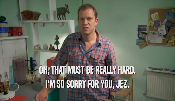 OH, THAT MUST BE REALLY HARD. I'M SO SORRY FOR YOU, JEZ. 
