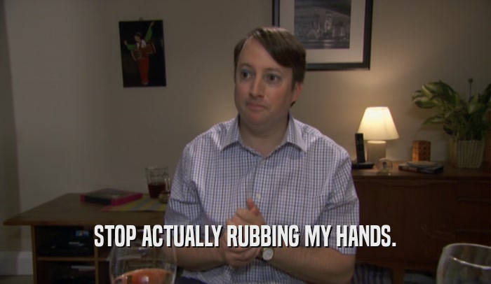 STOP ACTUALLY RUBBING MY HANDS.  